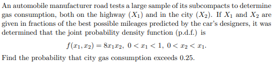 An automobile manufacturer road tests a large sample of its subcompacts to determine
gas consumption, both on the highway (X1) and in the city (X2). If X1 and X2 are
given in fractions of the best possible mileages predicted by the car's designers, it was
determined that the joint probability density function (p.d.f.) is
f(x1, x2) = 8x1x2, 0 < x1 < 1, 0< x2< #1.
Find the probability that city gas consumption exceeds 0.25.
