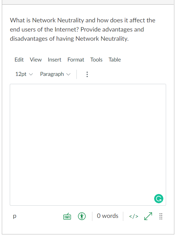 What is Network Neutrality and how does it affect the
end users of the Internet? Provide advantages and
disadvantages of having Network Neutrality.
Edit View Insert Format Tools Table
12pt v
Paragraph v
G
O words
</> /
p
