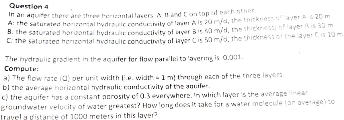 Question 4
In an aquifer there are three horizontal layers: A, B and C on top of each other:
A: the saturated horizontal hydraulic conductivity of layer A is 20 m/d, the thickness of layer A is 20 m
B: the saturated horizontal hydraulic conductivity of layer B is 40 m/d, the thickness) of layer B is 30 m
C: the saturated horizontal hydraulic conductivity of layer C is 50 m/d, the thickness of the layer C is 10 m
The hydraulic gradient in the aquifer for flow parallel to layering is 0.001.
Compute:
a) The flow rate (Q) per unit width (i.e. width = 1 m) through each of the three layers.
b) the average horizontal hydraulic conductivity of the aquifer.
c) the aquifer has a constant porosity of 0.3 everywhere. In which layer is the average linear
groundwater velocity of water greatest? How long does it take for a water molecule (on average) to
travel a distance of 1000 meters in this layer?