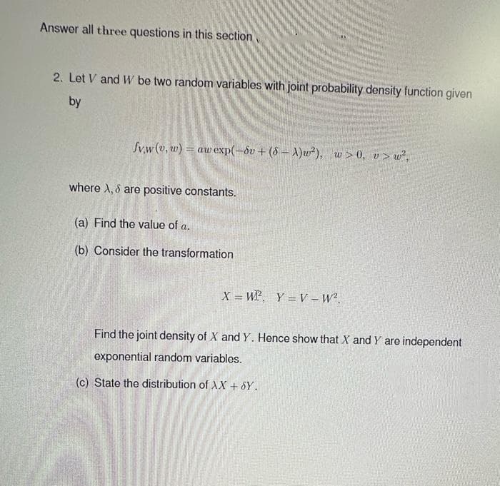 Answer all three questions in this section
2. Let V and W be two random variables with joint probability density function given
by
fvw (v,w) = aw exp(-dv +(8-A)w²), w>0, v> w²,
where A, & are positive constants.
(a) Find the value of a.
(b) Consider the transformation
X = WP, Y=V_W².
Find the joint density of X and Y. Hence show that X and Y are independent
exponential random variables.
(c) State the distribution of AX + SY.