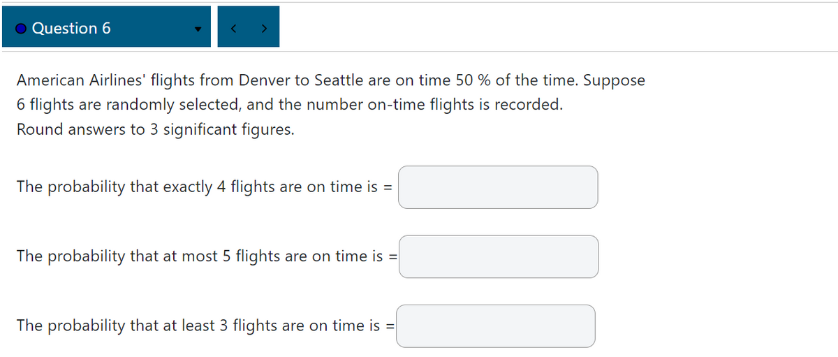 ● Question 6
American Airlines' flights from Denver to Seattle are on time 50% of the time. Suppose
6 flights are randomly selected, and the number on-time flights is recorded.
Round answers to 3 significant figures.
The probability that exactly 4 flights are on time is =
The probability that at most 5 flights are on time is
=
The probability that at least 3 flights are on time is =
III
