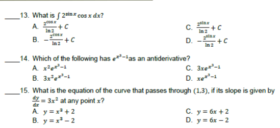 _13. What is S 2sinx cos x dx?
2cosx
A.
+C
In2
C.
+ C
In 2
В.
+C
In 2
+C
D.
In 2
_14. Which of the following has e*-tas an antiderivative?
A. x²ex²-1
B. 3x?e**-1
C. 3xe*-1
D. xet²-1
_15. What is the equation of the curve that passes through (1,3), if its slope is given by
dy = 3x at any point x?
A. y = x² + 2
B. y = x – 2
C. y = 6x +2
D. y = 6x – 2

