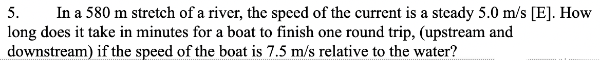 5.
In a 580 m stretch of a river, the speed of the current is a steady 5.0 m/s [E]. How
long does it take in minutes for a boat to finish one round trip, (upstream and
downstream) if the speed of the boat is 7.5 m/s relative to the water?
