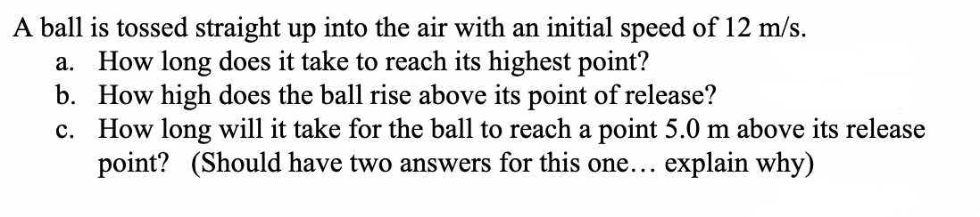 A ball is tossed straight up into the air with an initial speed of 12 m/s.
a. How long does it take to reach its highest point?
b. How high does the ball rise above its point of release?
c. How long will it take for the ball to reach a point 5.0 m above its release
point? (Should have two answers for this one... explain why)
