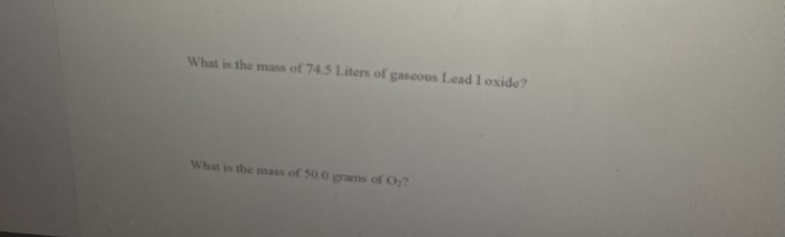 What is the mass of 74.5 Liters of gascous Lead I oxide?
What is the mass of 50.0 grams of O;?
