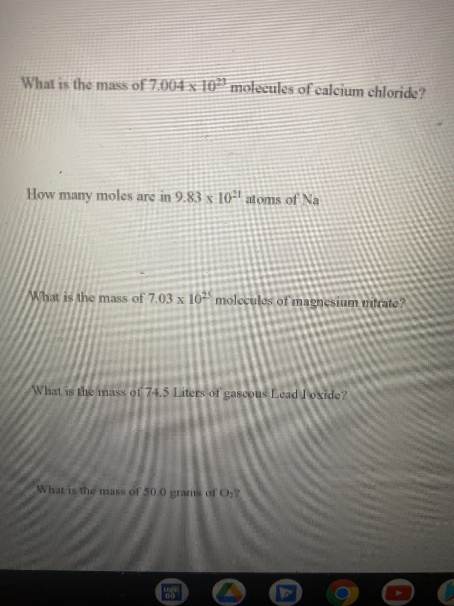 What is the mass of 7.004 x 10" molecules of ealcium chloride?
How many moles are in 9.83 x 10- atoms of Na
What is the mass of 7.03 x 10" molecules of magnesium nitrate?
What is the mass of 74,5 Liters of gascous Lead Ioxide?
What is the mass of 50.0 grams of O;
