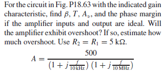 For the circuit in Fig. P18.63 with the indicated gain
characteristic, find ß, T, A„, and the phase margin
if the amplifier inputs and output are ideal. Will
the amplifier exhibit overshoot? If so, estimate how
much overshoot. Use R2 = R1 = 5 kN.
500
A =
(1+ j TOKHE) (1+
j TOME
10 MHz
