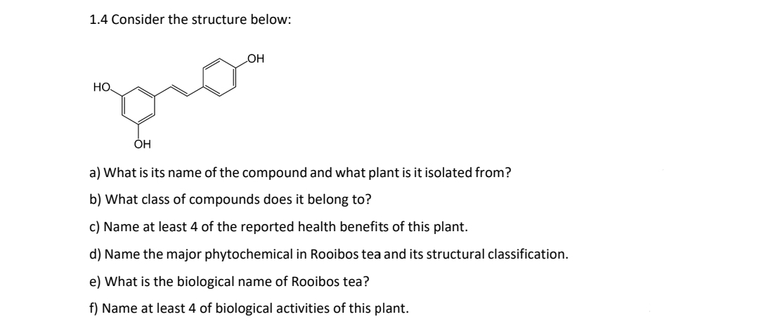 1.4 Consider the structure below:
OH
HO
pro
OH
a) What is its name of the compound and what plant is it isolated from?
b) What class of compounds does it belong to?
c) Name at least 4 of the reported health benefits of this plant.
d) Name the major phytochemical in Rooibos tea and its structural classification.
e) What is the biological name of Rooibos tea?
f) Name at least 4 of biological activities of this plant.