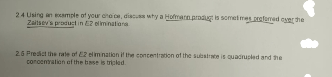 2.4 Using an example of your choice, discuss why a Hofmann product is sometimes preferred over the
Zaitsev's product in E2 eliminations.
2.5 Predict the rate of E2 elimination if the concentration of the substrate is quadrupled and the
concentration of the base is tripled.
