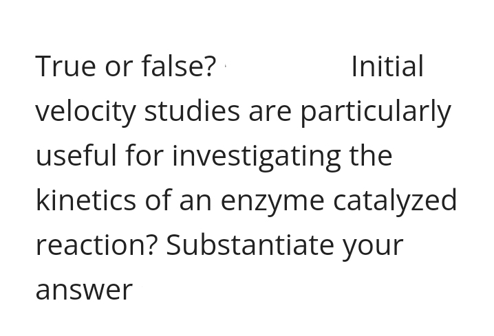 True or false?
Initial
velocity studies are particularly
useful for investigating the
kinetics of an enzyme catalyzed
reaction? Substantiate your
answer
