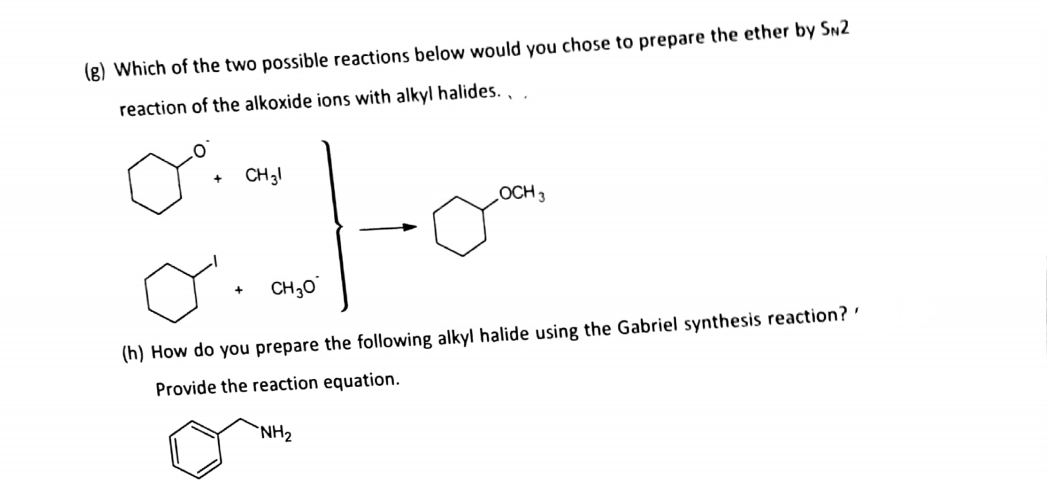 (g) Which of the two possible reactions below would you chose to prepare the ether by Sn2
reaction of the alkoxide ions with alkyl halides.,
CH31
OCH3
CH30
(h) How do you prepare the following alkyl halide using the Gabriel synthesis reaction? '
Provide the reaction equation.
`NH2
