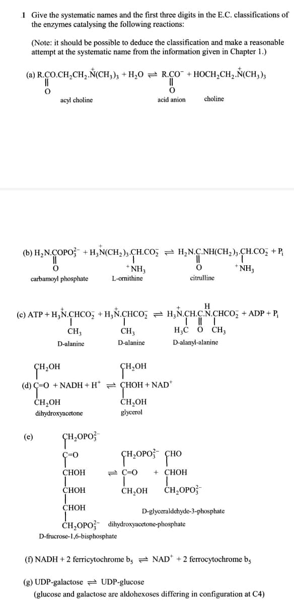 1 Give the systematic names and the first three digits in the E.C. classifications of
the enzymes catalysing the following reactions:
(Note: it should be possible to deduce the classification and make a reasonable
attempt at the systematic name from the information given in Chapter 1.)
(a) R.CO.CH,CH,.Ñ(CH,); + H,0 = R.cO + HOCH,CH,.Ň(CH,)3
acyl choline
acid anion
choline
(b) H,N.ÇOPO + H;N(CH,),.CH.Co, = H,N.C.NH(CH2)3.C
CH.CO, +P,
* NH3
* NH3
L-ornithine
carbamoyl phosphate
citrulline
H
(c) ATP + H,N.CHCO, + H,Ñ.CHCO,
H,N.CH.CN.CHCO, + ADP + P,
CH3
CH3
H,C Ö CH;
D-alanine
D-alanine
D-alanyl-alanine
ÇH,OH
(d) Ç=0 + NADH + H* = ÇHOH + NAD
ČH,OH
glycerol
ČH2OH
dihydroxyacetone
(e)
СНОН
2 C=0
+ CHOH
СНОН
CH,OH
CH,OPO;
ČHOH
D-glyceraldehyde-3-phosphate
CH,OPO? dihydroxyacetone-phosphate
D-frucrose-1,6-bisphosphate
(f) NADH + 2 ferricytochrome b, = NAD* +2 ferrocytochrome bs
(g) UDP-galactose 2 UDP-glucose
(glucose and galactose are aldohexoses differing in configuration at C4)
