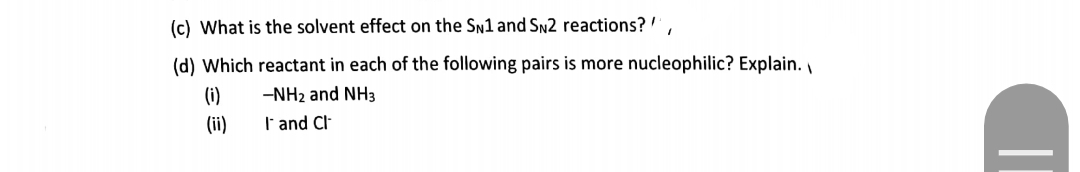 (c) What is the solvent effect on the Sn1 and SN2 reactions? ',
(d) Which reactant in each of the following pairs is more nucleophilic? Explain.
(i)
-NH2 and NH3
(ii)
I'and Cl
