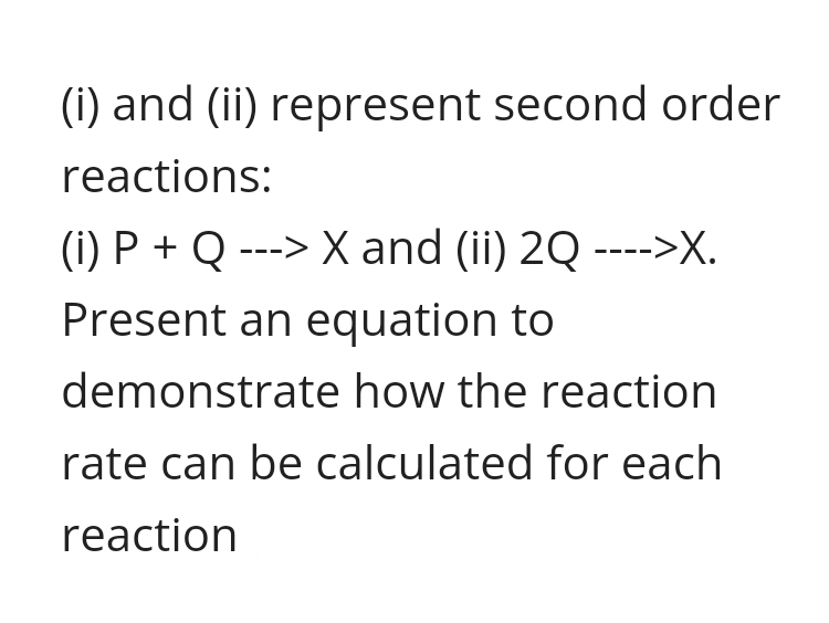 (i) and (ii) represent second order
reactions:
(i) P + Q ---> X and (ii) 2Q ---->X.
Present an equation to
demonstrate how the reaction
rate can be calculated for each
reaction
