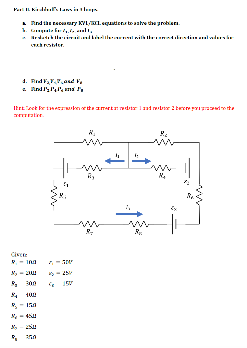 Part II. Kirchhoff's Laws in 3 loops.
a. Find the necessary KVL/KCL equations to solve the problem.
b. Compute for I1,I2, and I3
c. Resketch the circuit and label the current with the correct direction and values for
each resistor.
d. Find V2,V4V6,and V8
e. Find P2 P4 P6,and P3
Hint: Look for the expression of the current at resistor 1 and resistor 2 before you proceed to the
computation.
R1
R2
I2
R3
R4
E2
E1
R5
R6
I3
E3
R7
Rg
Given:
R1 = 100
E1 = 50V
R2 = 200
E, = 25V
R3
= 300
Ez = 15V
R4 = 400
R5
= 150
R.
= 450
R7 = 250
= 350

