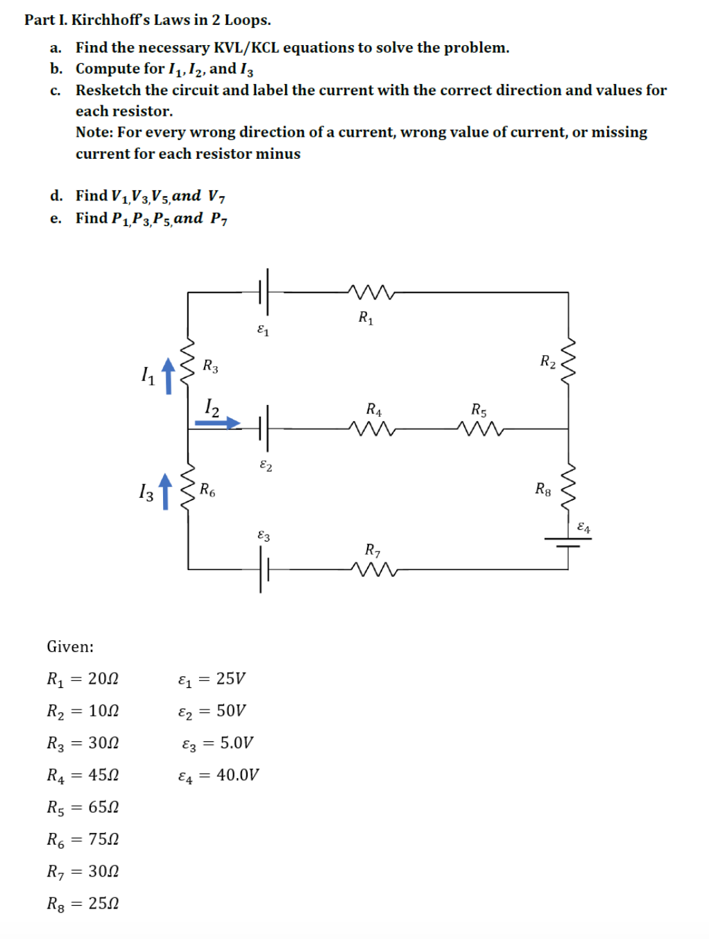 Part I. Kirchhoff's Laws in 2 Loops.
a. Find the necessary KVL/KCL equations to solve the problem.
b. Compute for I1,12, and I3
c. Resketch the circuit and label the current with the correct direction and values for
each resistor.
Note: For every wrong direction of a current, wrong value of current, or missing
current for each resistor minus
d. Find V1V3,V5,and V7
е. Find P1P3,Р5,аnd P-
R1
E1
R3
R2
I2
R4
R5
E2
13
R6
Rg
E4
E3
R7
Given:
R1
= 202
E = 25V
R2
= 102
E2 = 50V
R3 = 300
Ez = 5,0V
R4
= 452
E4 = 40.0V
R5
= 650
R6
= 750
R7
= 300
R8
= 250
