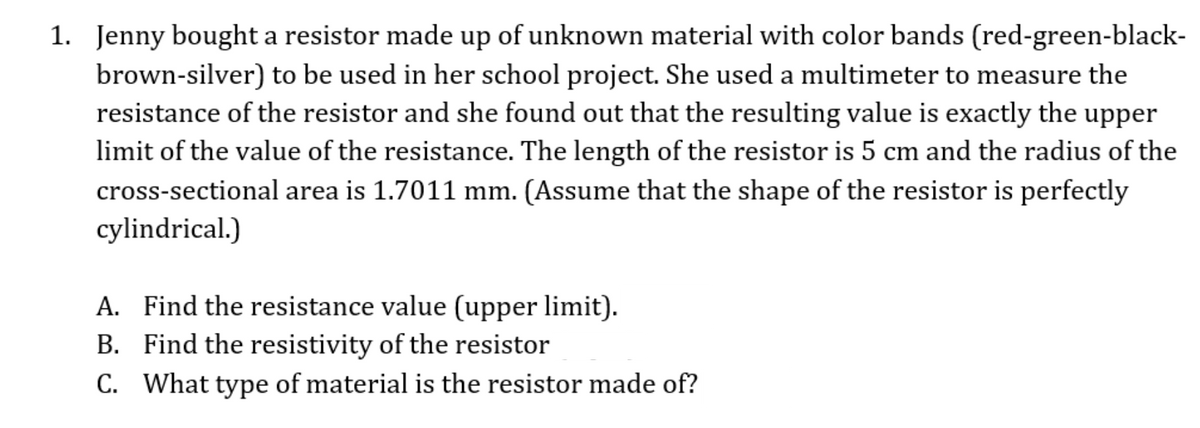 1. Jenny bought a resistor made up of unknown material with color bands (red-green-black-
brown-silver) to be used in her school project. She used a multimeter to measure the
resistance of the resistor and she found out that the resulting value is exactly the upper
limit of the value of the resistance. The length of the resistor is 5 cm and the radius of the
cross-sectional area is 1.7011 mm. (Assume that the shape of the resistor is perfectly
cylindrical.)
A. Find the resistance value (upper limit).
B. Find the resistivity of the resistor|
C. What type of material is the resistor made of?
