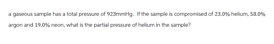 a gaseous sample has a total pressure of 923mmHg. If the sample is compromised of 23.0% helium, 58.0%
argon and 19.0% neon, what is the partial pressure of helium in the sample?