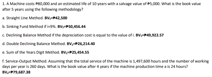 1. A Machine costs P80,000 and an estimated life of 10 years with a salvage value of P5,000. What is the book value
after 5 years using the following methodology?
a. Straight Line Method. BVs=P42,500
b. Sinking Fund Method if i=9%. BVs=P50,456.44
c. Declining Balance Method if the depreciation cost is equal to the value of i. BVs=P49,922.57
d. Double Declining Balance Method. BV3=P26,214.40
e. Sum of the Years Digit Method. BV,=P25,454.55
f. Service-Output Method. Assuming that the total service of the machine is 1,497,600 hours and the number of working
days per year is 260 days. What is the book value after 4 years if the machine production time a is 24 hours?
BV,=P79,687.38
