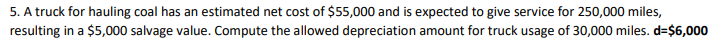 5. A truck for hauling coal has an estimated net cost of $55,000 and is expected to give service for 250,000 miles,
resulting in a $5,000 salvage value. Compute the allowed depreciation amount for truck usage of 30,000 miles. d=$6,000
