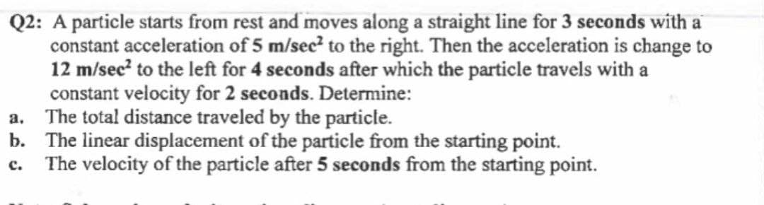 Q2: A particle starts from rest and moves along a straight line for 3 seconds with a
constant acceleration of 5 m/sec? to the right. Then the acceleration is change to
12 m/sec? to the left for 4 seconds after which the particle travels with a
constant velocity for 2 seconds. Determine:
a. The total distance traveled by the particle.
b. The linear displacement of the particle from the starting point.
c. The velocity of the particle after 5 seconds from the starting point.
