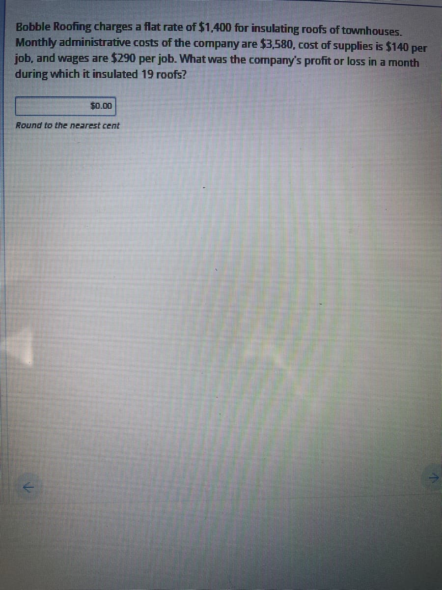 Bobble Roofing charges a flat rate of $1,400 for insulating roofs of townhouses.
Monthly administrative costs of the company are $3,580, cost of supplies is $140 per
job, and wages are $290 perjob. What was the company's profit or loss in a month
during which it insulated 19 roofs?
S0.00
Round to the nearest cent
