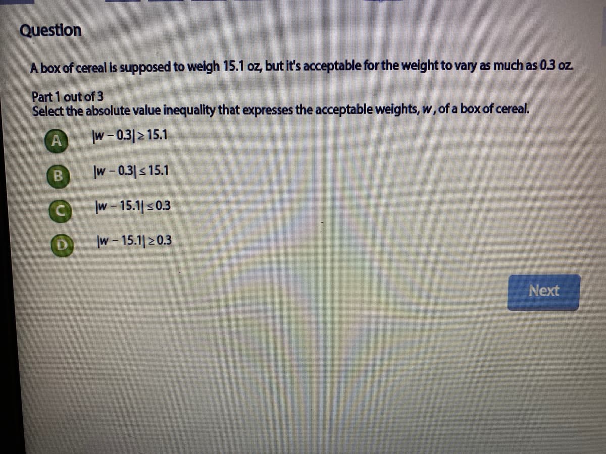 Question
A box of cereal is supposed to weigh 15.1 oz, but it's acceptable for the weight to vary as much as 0.3 oz.
Part 1 out of 3
Select the absolute value inequality that expresses the acceptable weights, w, of a box of cereal.
A
w-0.3 215.1
B
w- 0.3|<15.1
w- 15.1| s0.3
w - 15.1| 2 0.3
Next
