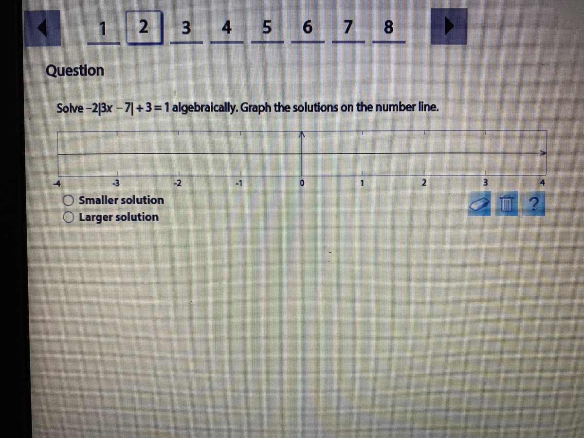 1
3
4 5 6 7 8
Question
Solve-213x-7|+3 = 1 algebraically. Graph the solutions on the number line.
-3
-2
-1
2.
3.
Smaller solution
Larger solution
2.
