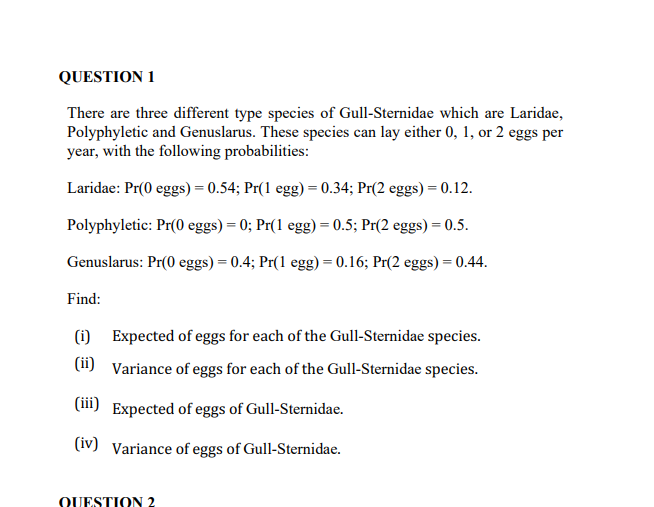 QUESTION 1
There are three different type species of Gull-Sternidae which are Laridae,
Polyphyletic and Genuslarus. These species can lay either 0, 1, or 2 eggs per
year, with the following probabilities:
Laridae: Pr(0 eggs) = 0.54; Pr(1 egg) = 0.34; Pr(2 eggs) = 0.12.
Polyphyletic: Pr(0 eggs) = 0; Pr(1 egg) = 0.5; Pr(2 eggs) = 0.5.
Genuslarus: Pr(0 eggs) = 0.4; Pr(1 egg) = 0.16; Pr(2 eggs) = 0.44.
Find:
(1) Expected of eggs for each of the Gull-Sternidae species.
(1i) Variance of eggs for each of the Gull-Sternidae species.
(m) Expected of eggs of Gull-Sternidae.
(iv) Variance of eggs of Gull-Sternidae.
QUESTION 2
