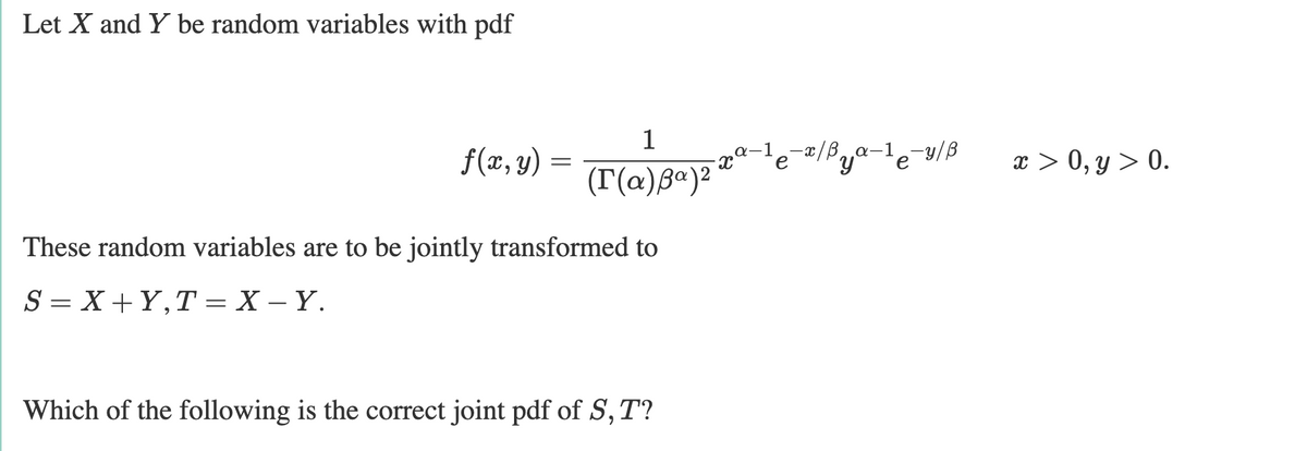 Let X and Y be random variables with pdf
1
f(x, y) =
le-리/Pya-1e-w/B
x > 0, y > 0.
(T(@)Bª)²*
These random variables are to be jointly transformed to
S = X+Y,T = X – Y.
Which of the following is the correct joint pdf of S,T?
