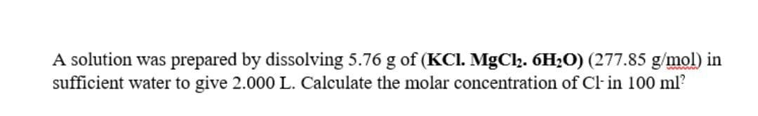 A solution was prepared by dissolving 5.76 g of (KC. MgCl2. 6H;O) (277.85 g/mol) in
sufficient water to give 2.000 L. Calculate the molar concentration of Cl- in 100 ml?
