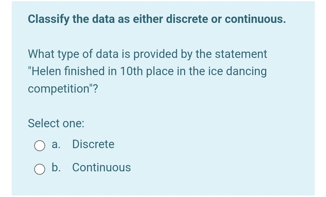 Classify the data as either discrete or continuous.
What type of data is provided by the statement
"Helen finished in 10th place in the ice dancing
competition"?
Select one:
a. Discrete
b. Continuous