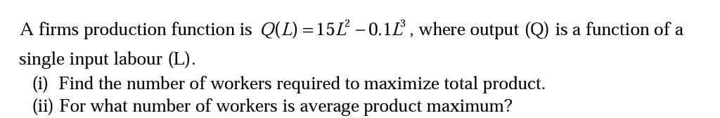 A firms production function is Q(L) = 15L -0.1L, where output (Q) is a function of a
single input labour (L).
(i) Find the number of workers required to maximize total product.
(ii) For what number of workers is average product maximum?
