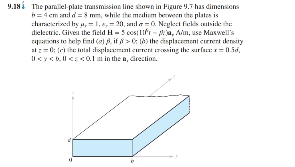 9.18 The parallel-plate transmission line shown in Figure 9.7 has dimensions
b = 4 cm and d= 8 mm, while the medium between the plates is
characterized by H, = 1, e, = 20, and o = 0. Neglect fields outside the
dielectric. Given the field H = 5 cos(10°t – Bz)a, A/m, use Maxwell's
equations to help find (a) ß, if ß > 0; (b) the displacement current density
at z = 0; (c) the total displacement current crossing the surface x = 0.5d,
direction.
0 < y < b, 0 < z < 0.1 m in the:
ay
d
b.
