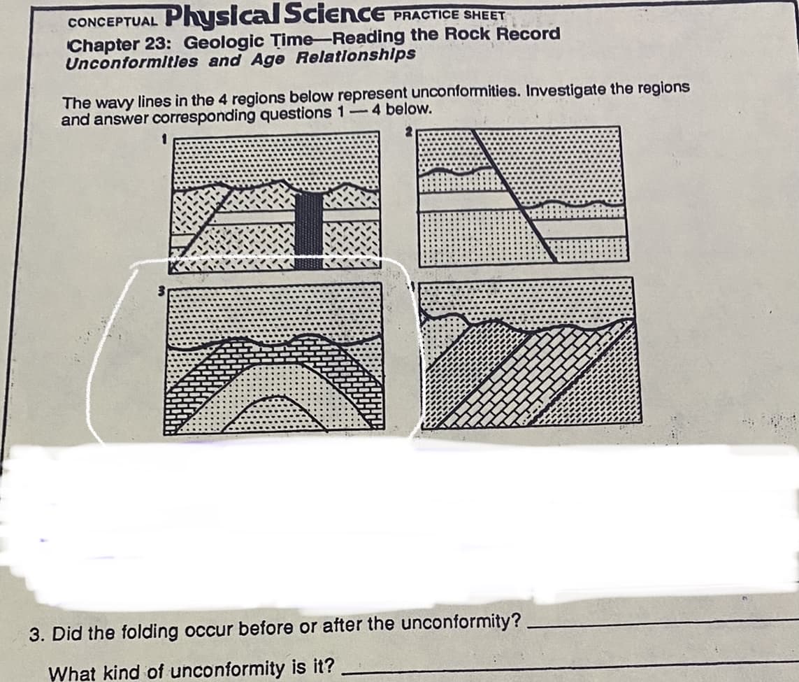 Physical Science PRACTICE SHEET
CONCEPTUAL
Chapter 23: Geologic Time-Reading the Rock Record
Unconformltles and Age Relationships
The wavy lines in the 4 regions below represent unconformities. Investigate the regions
and answer corresponding questions 1-4 below.
3. Did the folding occur before or after the unconformity?
What kind of unconformity is it?
