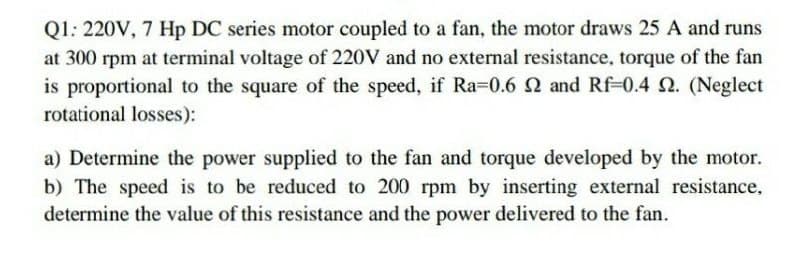 Q1: 220V, 7 Hp DC series motor coupled to a fan, the motor draws 25 A and runs
at 300 rpm at terminal voltage of 220V and no external resistance, torque of the fan
is proportional to the square of the speed, if Ra=0.6 Q and Rf-0.4 2. (Neglect
rotational losses):
a) Determine the power supplied to the fan and torque developed by the motor.
b) The speed is to be reduced to 200 rpm by inserting external resistance.
determine the value of this resistance and the power delivered to the fan.
