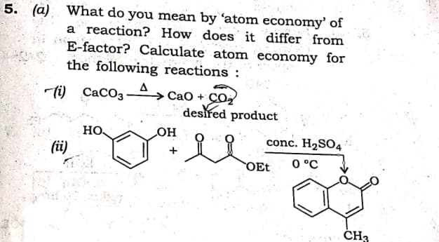 5. (a) What do you mean by 'atom economy' of
a reaction? How does it differ from
E-factor? Calculate atom economy for
the following reactions :
A
Cao + CO,
desired product
ti)
CACO3-
HO
HO
conc. H2SO4
(i)
O °C
OEt
ČH3
