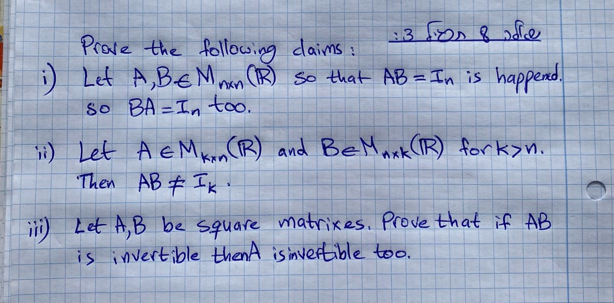 3 fees & fe
Prove the following daims:
i) Let A, B.-€ Mnxn (IR) so that AB = In is happened.
So BA=In too.
ii) Let A & M Kn(R) and BeMaxk (TR) forkyn.
Then AB # Ik
kan
iii) Let A, B be square matrixes. Prove that if AB
is invertible thenA is invertible too.