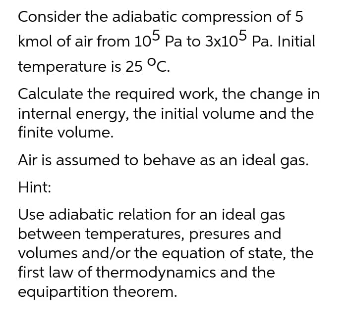 Consider the adiabatic compression of 5
kmol of air from 105 Pa to 3x105 Pa. Initial
temperature is 25 °C.
Calculate the required work, the change in
internal energy, the initial volume and the
finite volume.
Air is assumed to behave as an ideal gas.
Hint:
Use adiabatic relation for an ideal gas
between temperatures, presures and
volumes and/or the equation of state, the
first law of thermodynamics and the
equipartition theorem.
