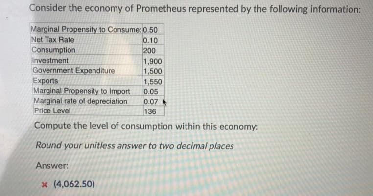 Consider the economy of Prometheus represented by the following information:
Marginal Propensity to Consume:0.50
0.10
200
Net Tax Rate
Consumption
Investment
Government Expenditure
Exports
Marginal Propensity to Import
Marginal rate of depreciation
Price Level
1,900
1,500
1,550
0.05
0.07
136
Compute the level of consumption within this economy:
Round your unitless answer to two decimal places
Answer:
x (4,062.50)
