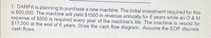 1. DARPA is planning to purchase a new machine. The initial investment required for this
is $60,000. The machine will yield $1500 in revenue annually for 6 years while an O & M
expense of $500 is required every year of the machine's life. The machine is resold for
$17,000 at the end of 6 years. Draw the cash flow diagram. Assume the EOP discrete
cash flows.
