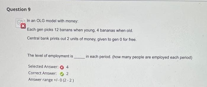 Question 9
In an OLG model with money:
Each gen picks 12 banans when young, 4 bananas when old.
Central bank prints out 2 units of money, given to gen 0 for free.
The level of employment is.
in each period. (how many people are employed each period)
Selected Answer: O 4
Correct Answer: O 2
Answer range +/-0 (2 - 2)

