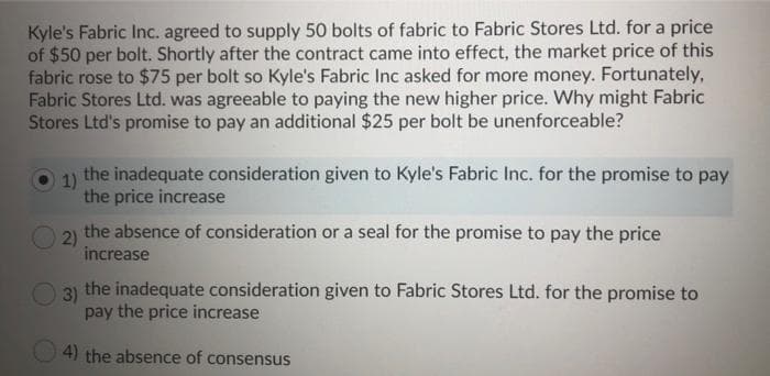 Kyle's Fabric Inc. agreed to supply 50 bolts of fabric to Fabric Stores Ltd. for a price
of $50 per bolt. Shortly after the contract came into effect, the market price of this
fabric rose to $75 per bolt so Kyle's Fabric Inc asked for more money. Fortunately,
Fabric Stores Ltd. was agreeable to paying the new higher price. Why might Fabric
Stores Ltd's promise to pay an additional $25 per bolt be unenforceable?
1)
the inadequate consideration given to Kyle's Fabric Inc. for the promise to pay
the price increase
2)
the absence of consideration or a seal for the promise to pay the price
increase
3)
the inadequate consideration given to Fabric Stores Ltd. for the promise to
pay the price increase
4) the absence of consensus
