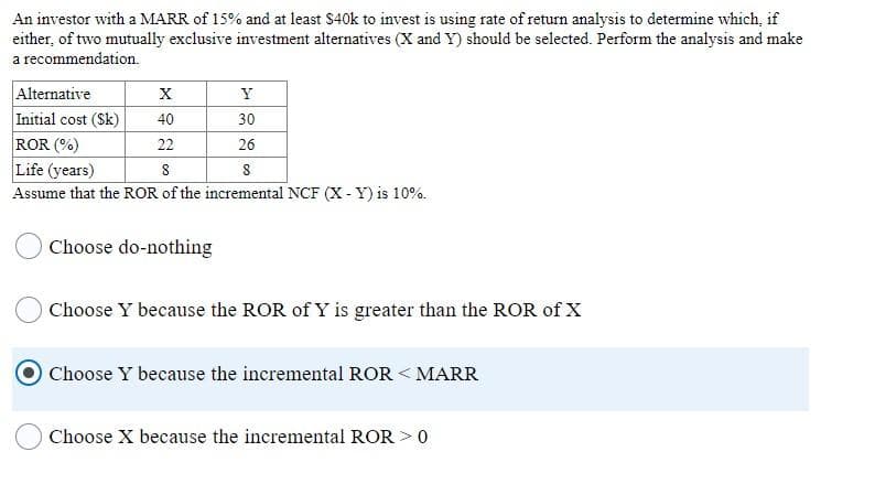 An investor with a MARR of 15% and at least $40k to invest is using rate of return analysis to determine which, if
either, of two mutually exclusive investment alternatives (X and Y) should be selected. Perform the analysis and make
a recommendation.
Alternative
Initial cost (Sk)
ROR (%)
Life (years)
Assume that the ROR of the incremental NCF (X - Y) is 10%.
X
Y
40
30
22
26
8
Choose do-nothing
Choose Y because the ROR of Y is greater than the ROR of X
Choose Y because the incremental ROR < MARR
Choose X because the incremental ROR > 0
