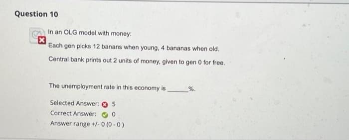 Question 10
In an OLG model with money:
Each gen picks 12 banans when young, 4 bananas when old.
Central bank prints out 2 units of money, given to gen 0 for free.
The unemployment rate in this economy is
%.
Selected Answer: 0 5
Correct Answer:
Answer range +/-0 (0 -0)
