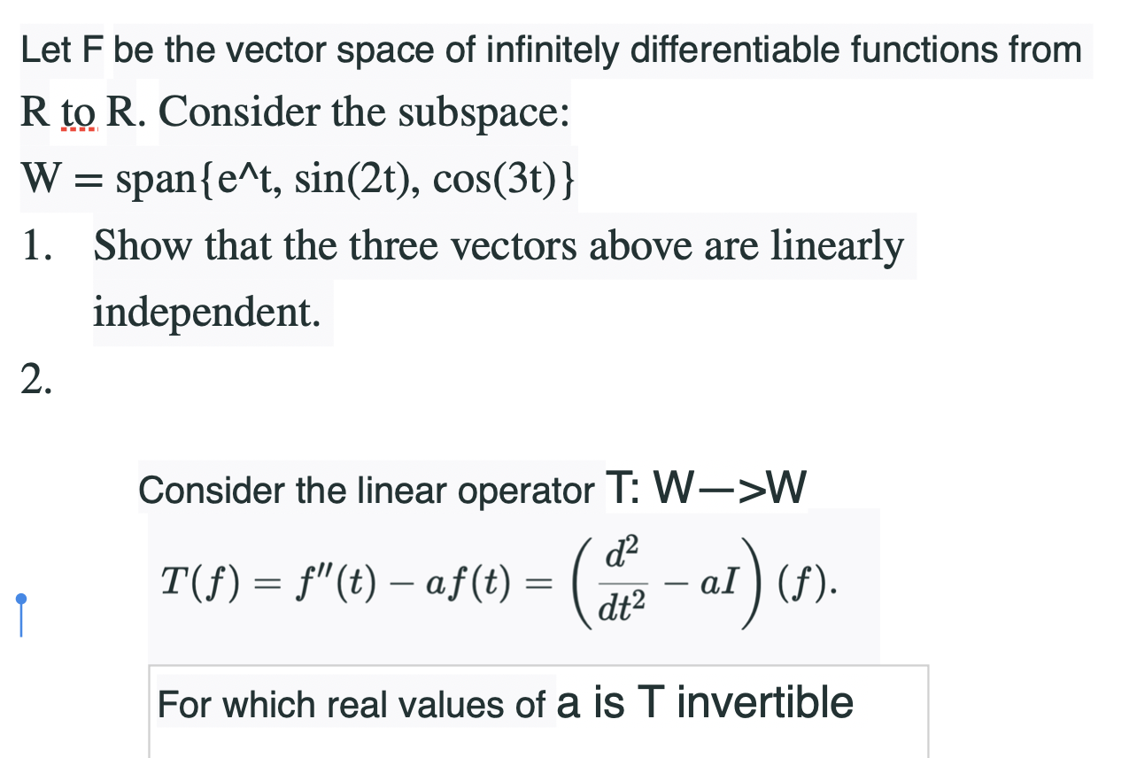 Let F be the vector space of infinitely differentiable functions from
R to R. Consider the subspace:
W = span{e^t, sin(2t), cos(3t)}
1. Show that the three vectors above are linearly
independent.
Consider the linear operator T: W->W
d?
T(f) = f"(t) – af(t) = 2 - al)
For which real values of a is T invertible
2.
