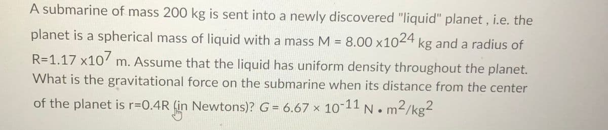 A submarine of mass 200 kg is sent into a newly discovered "liquid" planet , i.e. the
planet is a spherical mass of liquid with a mass M = 8.00 x1024 kg and a radius of
R=1.17 x10' m. Assume that the liquid has uniform density throughout the planet.
What is the gravitational force on the submarine when its distance from the center
of the planet is r=0.4R (in Newtons)? G = 6.67 x 10-11 N. m2/kg²

