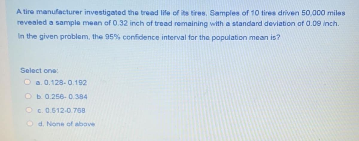 A tire manufacturer investigated the tread life of its tires. Samples of 10 tires driven 50,000 miles
revealed a sample mean of 0.32 inch of tread remaining with a standard deviation of 0.09 inch.
In the given problem, the 95% confidence interval for the population mean is?
Select one:
O a. 0.128-0.192
b. 0.256-0.384
O c. 0.512-0.768
O d. None of above
