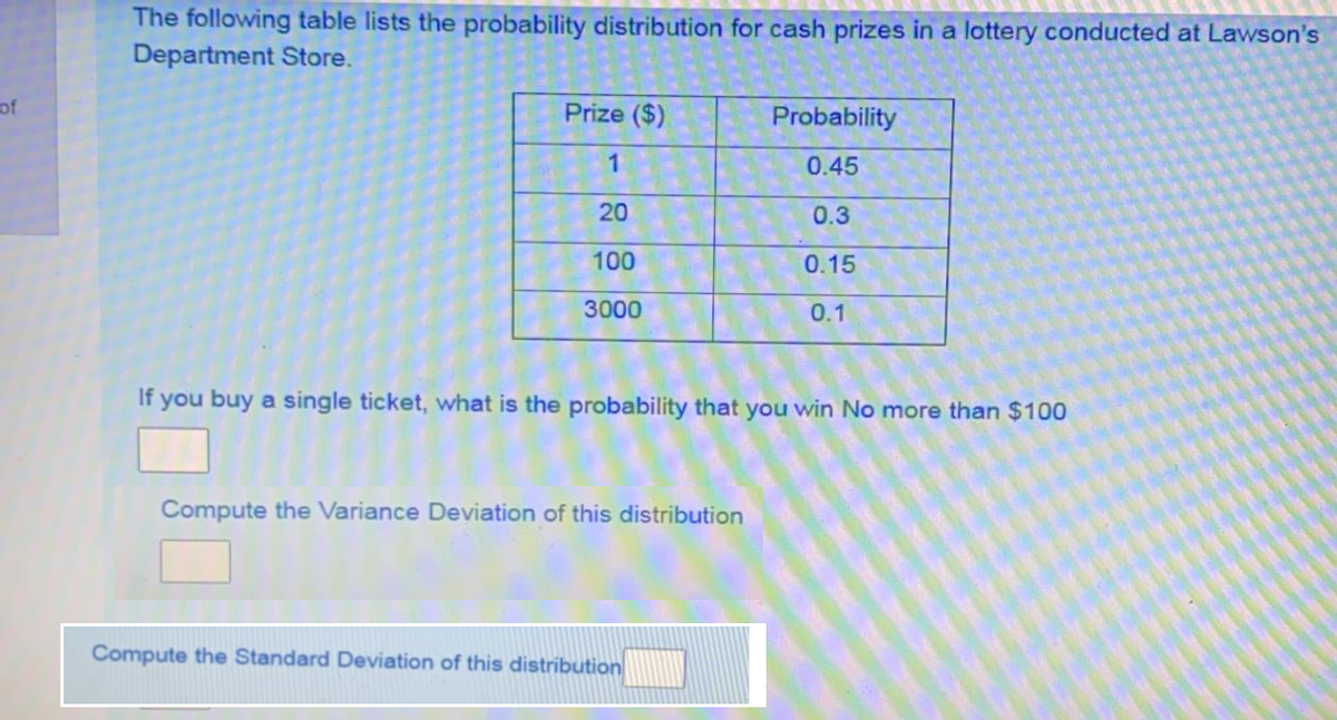 The following table lists the probability distribution for cash prizes in a lottery conducted at Lawson's
Department Store.
of
Prize ($)
Probability
1
0.45
20
0.3
100
0.15
3000
0.1
If you buy a single ticket, what is the probability that you win No more than $100
Compute the Variance Deviation of this distribution
Compute the Standard Deviation of this distribution
