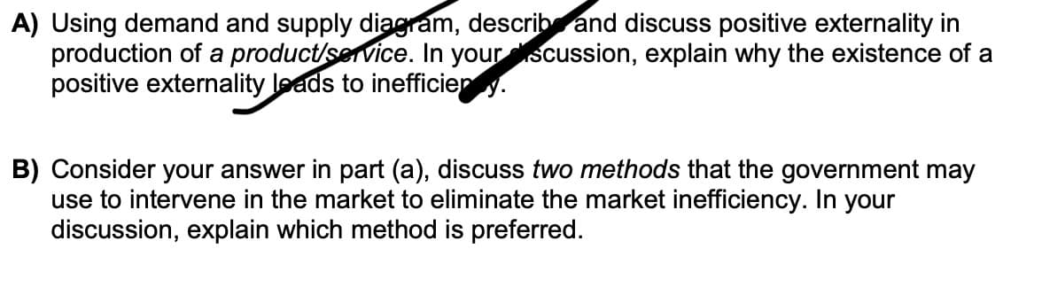 A) Using demand and supply diagram, describ and discuss positive externality in
production of a product/service. In your scussion, explain why the existence of a
positive externality leads to inefficiep y.
B) Consider your answer in part (a), discuss two methods that the government may
use to intervene in the market to eliminate the market inefficiency. In your
discussion, explain which method is preferred.
